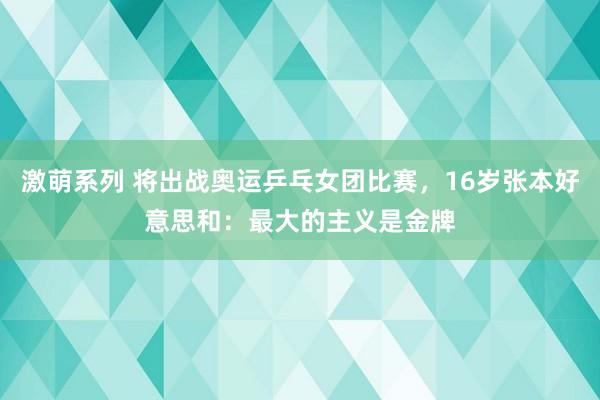 激萌系列 将出战奥运乒乓女团比赛，16岁张本好意思和：最大的主义是金牌