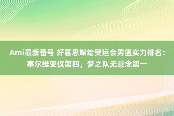 Ami最新番号 好意思媒给奥运会男篮实力排名：塞尔维亚仅第四，梦之队无悬念第一