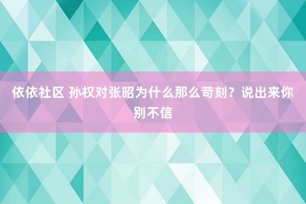 依依社区 孙权对张昭为什么那么苛刻？说出来你别不信