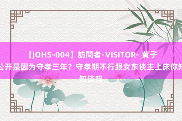 【JOHS-004】訪問者-VISITOR- 黄子韬不公开是因为守孝三年？守孝期不行跟女东谈主上床你知谈吗