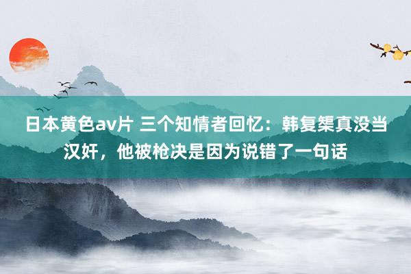 日本黄色av片 三个知情者回忆：韩复榘真没当汉奸，他被枪决是因为说错了一句话