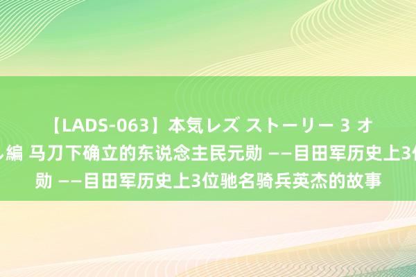 【LADS-063】本気レズ ストーリー 3 オンナだけの秘密の癒し編 马刀下确立的东说念主民元勋 ——目田军历史上3位驰名骑兵英杰的故事