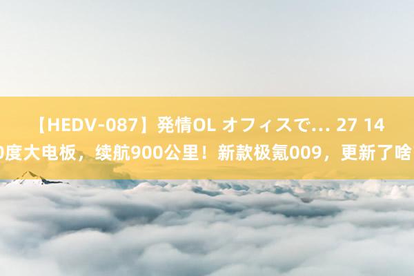 【HEDV-087】発情OL オフィスで… 27 140度大电板，续航900公里！新款极氪009，更新了啥？