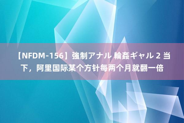 【NFDM-156】強制アナル 輪姦ギャル 2 当下，阿里国际某个方针每两个月就翻一倍