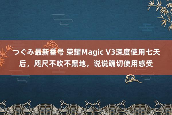 つぐみ最新番号 荣耀Magic V3深度使用七天后，咫尺不吹不黑地，说说确切使用感受