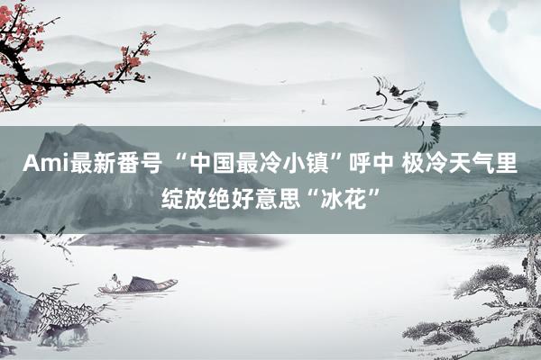 Ami最新番号 “中国最冷小镇”呼中 极冷天气里绽放绝好意思“冰花”