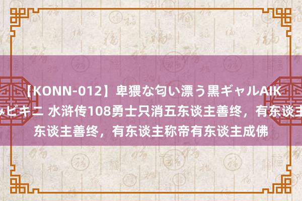 【KONN-012】卑猥な匂い漂う黒ギャルAIKAの中出しグイ込みビキニ 水浒传108勇士只消五东谈主善终，有东谈主称帝有东谈主成佛