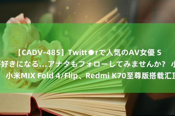 【CADV-485】Twitt●rで人気のAV女優 SNSでますますAV女優が好きになる…アナタもフォローしてみませんか？ 小米MIX Fold 4/Flip、Redmi K70至尊版搭载汇顶科技指纹