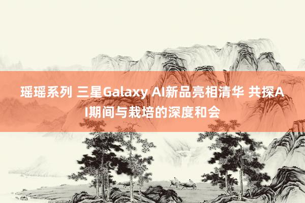 瑶瑶系列 三星Galaxy AI新品亮相清华 共探AI期间与栽培的深度和会