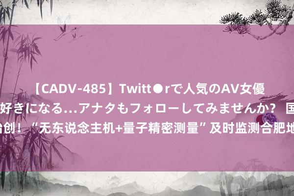 【CADV-485】Twitt●rで人気のAV女優 SNSでますますAV女優が好きになる…アナタもフォローしてみませんか？ 国内始创！“无东说念主机+量子精密测量”及时监测合肥地铁安全运行  _大皖新