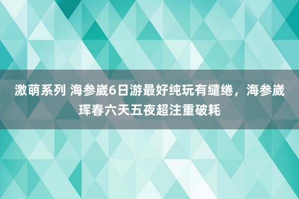 激萌系列 海参崴6日游最好纯玩有缱绻，海参崴珲春六天五夜超注重破耗