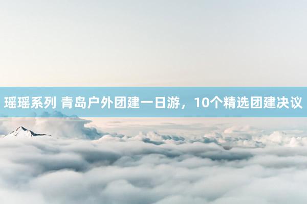 瑶瑶系列 青岛户外团建一日游，10个精选团建决议