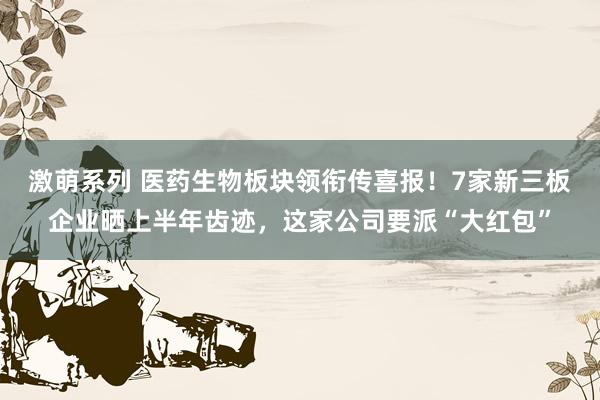 激萌系列 医药生物板块领衔传喜报！7家新三板企业晒上半年齿迹，这家公司要派“大红包”