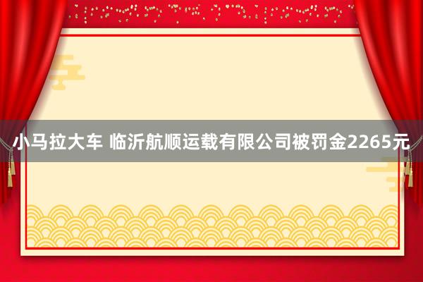 小马拉大车 临沂航顺运载有限公司被罚金2265元