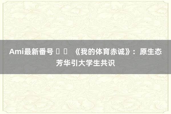 Ami最新番号 		 《我的体育赤诚》：原生态芳华引大学生共识