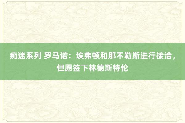 痴迷系列 罗马诺：埃弗顿和那不勒斯进行接洽，但愿签下林德斯特伦