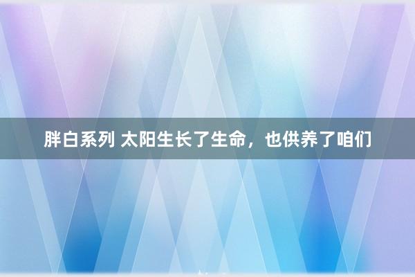 胖白系列 太阳生长了生命，也供养了咱们