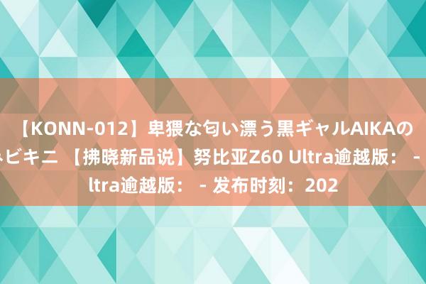 【KONN-012】卑猥な匂い漂う黒ギャルAIKAの中出しグイ込みビキニ 【拂晓新品说】努比亚Z60 Ultra逾越版： - 发布时刻：202