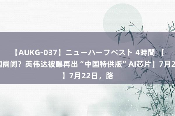 【AUKG-037】ニューハーフベスト 4時間 【死磕中国阛阓？英伟达被曝再出“中国特供版”AI芯片】7月22日，路