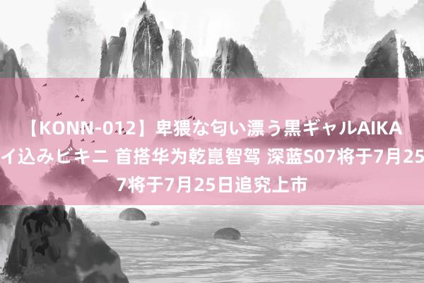 【KONN-012】卑猥な匂い漂う黒ギャルAIKAの中出しグイ込みビキニ 首搭华为乾崑智驾 深蓝S07将于7月25日追究上市