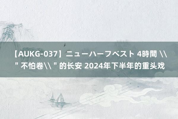 【AUKG-037】ニューハーフベスト 4時間 \＂不怕卷\＂的长安 2024年下半年的重头戏