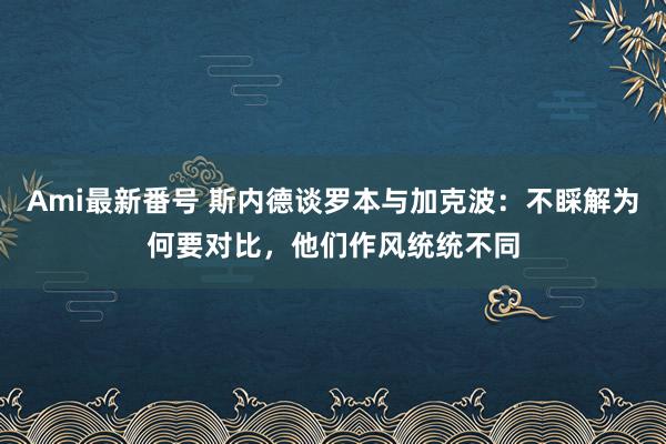 Ami最新番号 斯内德谈罗本与加克波：不睬解为何要对比，他们作风统统不同