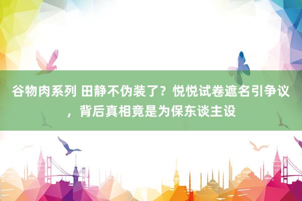 谷物肉系列 田静不伪装了？悦悦试卷遮名引争议，背后真相竟是为保东谈主设