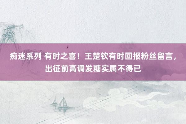 痴迷系列 有时之喜！王楚钦有时回报粉丝留言，出征前高调发糖实属不得已