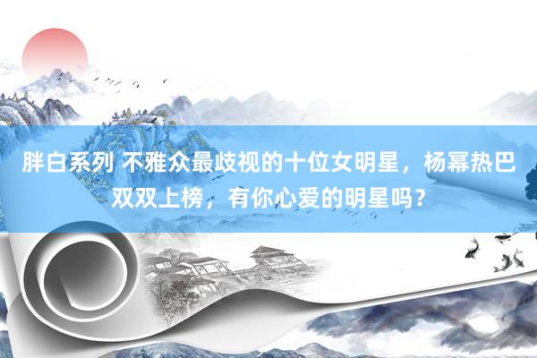 胖白系列 不雅众最歧视的十位女明星，杨幂热巴双双上榜，有你心爱的明星吗？