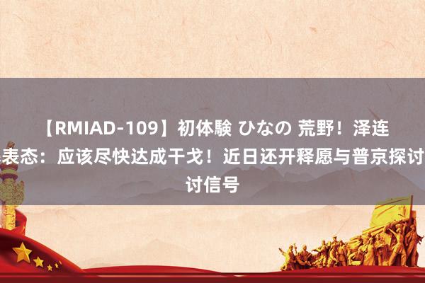 【RMIAD-109】初体験 ひなの 荒野！泽连斯基表态：应该尽快达成干戈！近日还开释愿与普京探讨信号