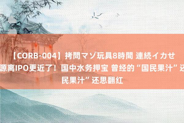 【CORB-004】拷問マゾ玩具8時間 連続イカせ調教 汇源离IPO更近了！国中水务押宝 曾经的“国民果汁”还思翻红