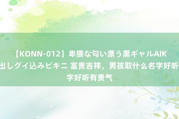 【KONN-012】卑猥な匂い漂う黒ギャルAIKAの中出しグイ込みビキニ 富贵吉祥，男孩取什么名字好听有贵气