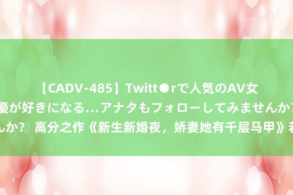 【CADV-485】Twitt●rで人気のAV女優 SNSでますますAV女優が好きになる…アナタもフォローしてみませんか？ 高分之作《新生新婚夜，娇妻她有千层马甲》若何让东说念主进退无据