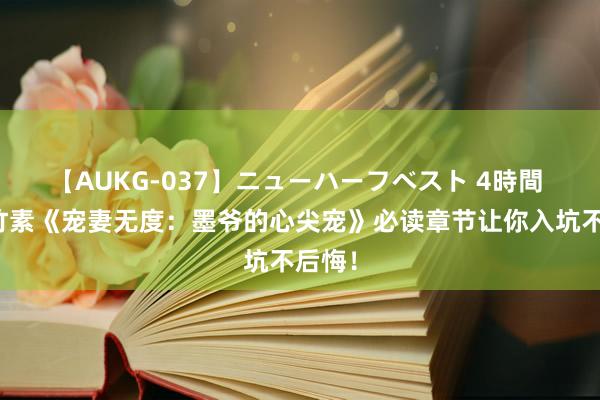 【AUKG-037】ニューハーフベスト 4時間 矿藏竹素《宠妻无度：墨爷的心尖宠》必读章节让你入坑不后悔！