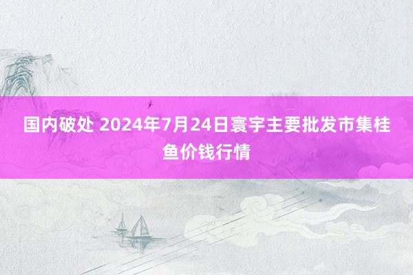 国内破处 2024年7月24日寰宇主要批发市集桂鱼价钱行情