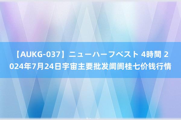 【AUKG-037】ニューハーフベスト 4時間 2024年7月24日宇宙主要批发阛阓桂七价钱行情