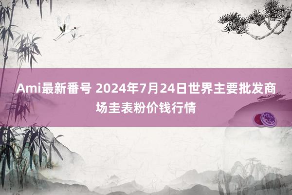 Ami最新番号 2024年7月24日世界主要批发商场圭表粉价钱行情