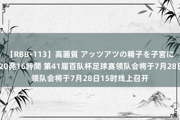 【RBB-113】高画質 アッツアツの精子を子宮に孕ませ中出し120発16時間 第41届百队杯足球赛领队会将于7月28日15时线上召开