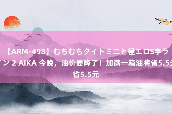 【ARM-498】むちむちタイトミニと極エロS字ライン 2 AIKA 今晚，油价要降了！加满一箱油将省5.5元