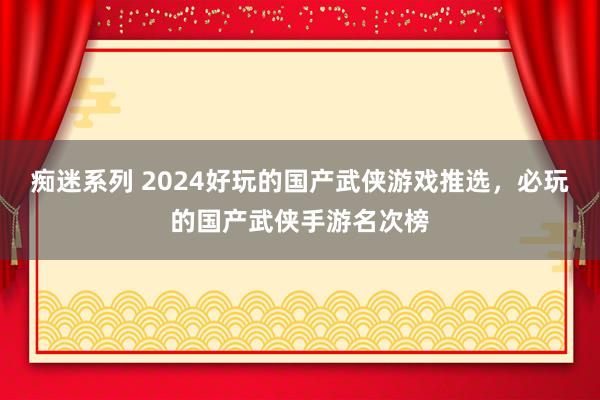 痴迷系列 2024好玩的国产武侠游戏推选，必玩的国产武侠手游名次榜