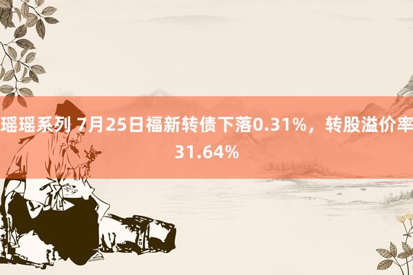 瑶瑶系列 7月25日福新转债下落0.31%，转股溢价率31.64%