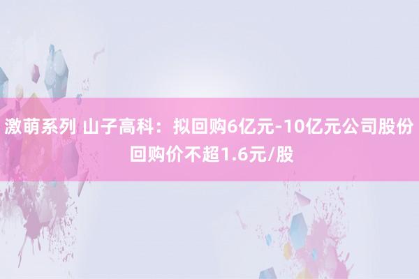 激萌系列 山子高科：拟回购6亿元-10亿元公司股份 回购价不超1.6元/股