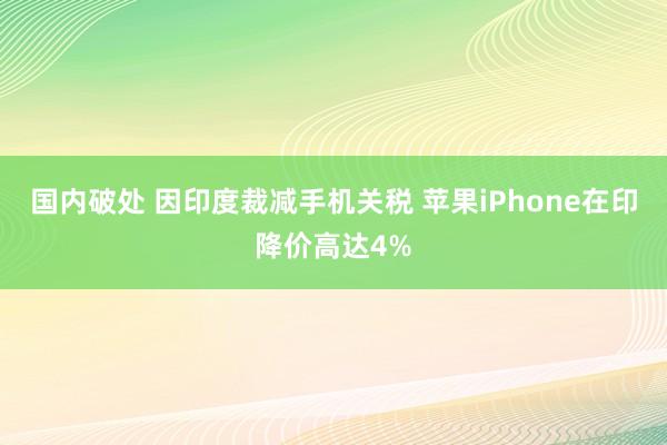 国内破处 因印度裁减手机关税 苹果iPhone在印降价高达4%