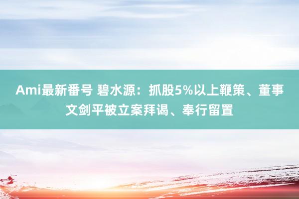 Ami最新番号 碧水源：抓股5%以上鞭策、董事文剑平被立案拜谒、奉行留置