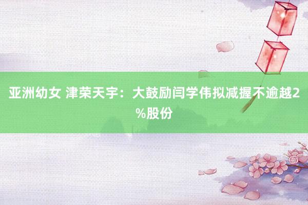 亚洲幼女 津荣天宇：大鼓励闫学伟拟减握不逾越2%股份