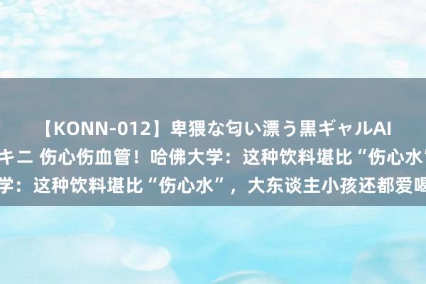 【KONN-012】卑猥な匂い漂う黒ギャルAIKAの中出しグイ込みビキニ 伤心伤血管！哈佛大学：这种饮料堪比“伤心水”，大东谈主小孩还都爱喝