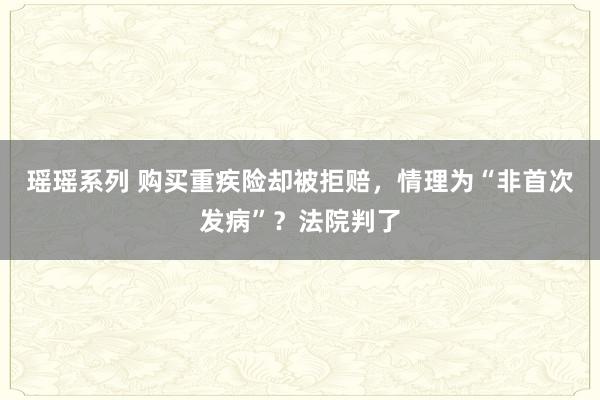 瑶瑶系列 购买重疾险却被拒赔，情理为“非首次发病”？法院判了