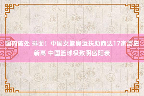 国内破处 排面！中国女篮奥运扶助商达17家历史新高 中国篮球极致阴盛阳衰