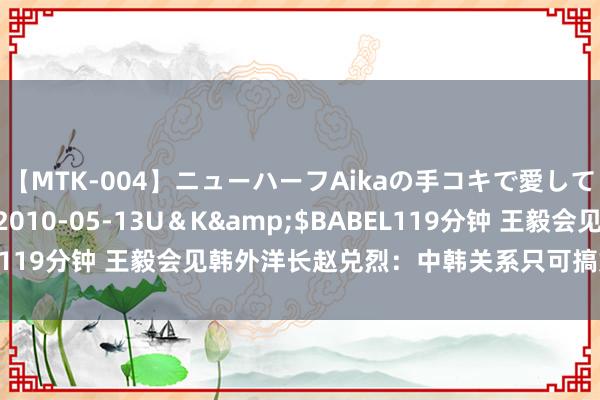 【MTK-004】ニューハーフAikaの手コキで愛して…。</a>2010-05-13U＆K&$BABEL119分钟 王毅会见韩外洋长赵兑烈：中韩关系只可搞好，不可搞坏