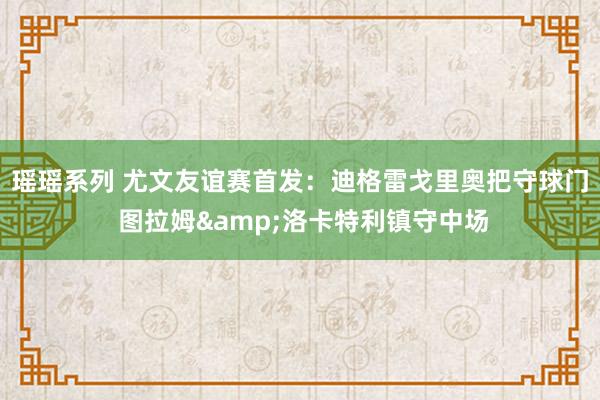 瑶瑶系列 尤文友谊赛首发：迪格雷戈里奥把守球门 图拉姆&洛卡特利镇守中场